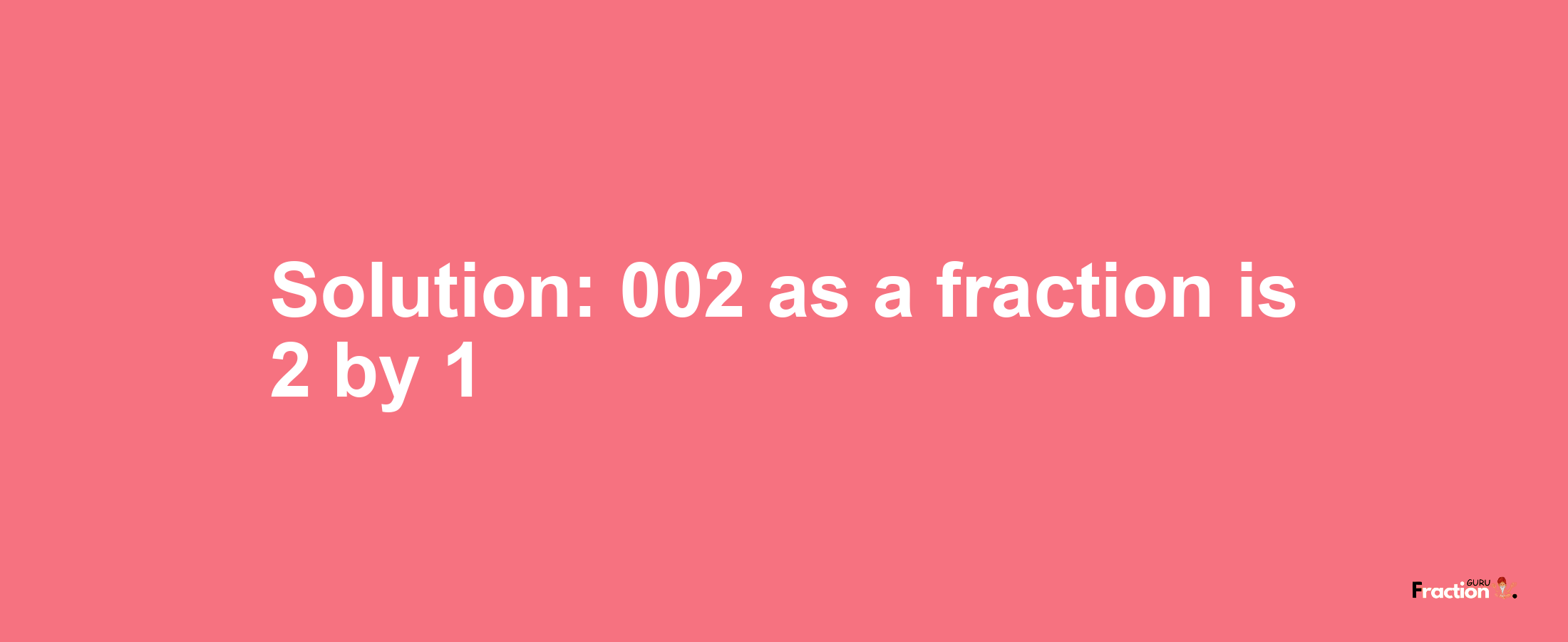 Solution:002 as a fraction is 2/1